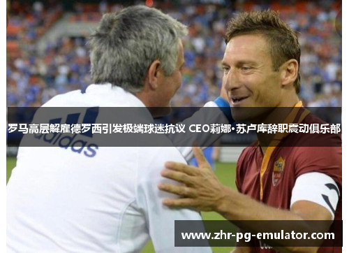 罗马高层解雇德罗西引发极端球迷抗议 CEO莉娜·苏卢库辞职震动俱乐部