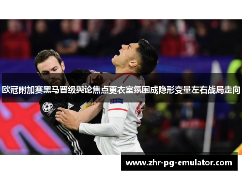欧冠附加赛黑马晋级舆论焦点更衣室氛围成隐形变量左右战局走向